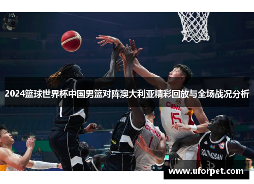 2024篮球世界杯中国男篮对阵澳大利亚精彩回放与全场战况分析