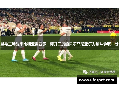 皇马主场战平比利亚雷亚尔，梅开二度的贝尔菲尼亚尔为球队争取一分